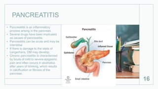 PANCREATITIS
• Pancreatitis is an inflammatory
process arising in the pancreas.
• Several drugs have been implicated
as causes of pancreatitis,
• Pancreatitis can be acute and may be
interstitial
• If there is damage to the islets of
Langerhans, DM may develop.
• Chronic pancreatitis is characterized
by bouts of mild to severe epigastric
pain and often occurs in alcoholics
after years of drinking, which results
in calcification or fibrosis of the
pancreas.
16
 