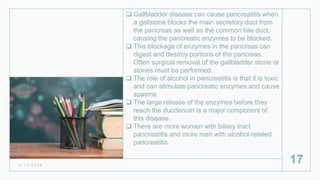  Gallbladder disease can cause pancreatitis when
a gallstone blocks the main secretory duct from
the pancreas as well as the common bile duct,
causing the pancreatic enzymes to be blocked.
 This blockage of enzymes in the pancreas can
digest and destroy portions of the pancreas.
Often surgical removal of the gallbladder stone or
stones must be performed.
 The role of alcohol in pancreatitis is that it is toxic
and can stimulate pancreatic enzymes and cause
spasms.
 The large release of the enzymes before they
reach the duodenum is a major component of
this disease.
 There are more women with biliary tract
pancreatitis and more men with alcohol-related
pancreatitis.
2 / 1 1 / 2 0 2 4
17
 
