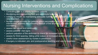 2 / 1 1 / 2 0 2 4
19
Nursing Interventions and Complications
• Controlling pain is a priority for these patients
• Monitoring and maintaining fluid and electrolyte balance.
• nothing by mouth, so maintaining adequate nutrition by nasogastric tube or intravenous fluids is
very important.
• Nurses should educate the patients about pancreatitis and the planned diagnostic tests or surgical
intervention, address the unhealthy lifestyle of the alcoholic, and refer them for treatment or
counseling.
• assess lab values and continually
• assess patients’ vital signs
• perform palpation of the abdomen to check for increased rigidity
• assess for third spacing, falling urine output, or increased abdominal girth and increased pain.
• careful close assessment by nurses is paramount.
• If surgery is indicated, pre- and postoperative teaching and care is important.
 