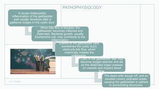 PATHOPHYSIOLOGY
2 / 1 1 / 2 0 2 4
21
In acute cholecystitis,
inflammation of the gallbladder
wall usually develops after a
gallstone lodges in the cystic duct.
When bile flow is blocked, the
gallbladder becomes inflamed and
distended. Bacterial growth, usually
Escherichia coli, may contribute to the
inflammation.
Edema of the gallbladder (and
sometimes the cystic duct)
obstructs bile flow, which
chemically irritates the
gallbladder.
Cells in the gallbladder wall may
become oxygen-starved and die
as the distended organ presses
on vessels and impairs blood
flow.
The dead cells slough off, and an
exudate covers ulcerated areas,
causing the gallbladder to adhere
to surrounding structures.
 