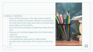 CLINICAL FINDINGS
• Acute abdominal pain in the right upper quadrant
that may radiate to the back, between the shoulders,
or to the front of the chest secondary to inflammation
and irritation of nerve fibers
• Colic due to the passage of gallstones along the bile
duct
• Nausea and vomiting triggered by the inflammatory
response
• Chills related to fever
• Low-grade fever secondary to inflammation
• Jaundice from obstruction of the common bile duct
by
2 / 1 1 / 2 0 2 4
22
 