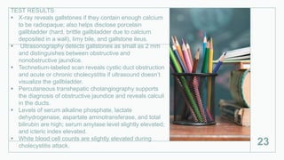 TEST RESULTS
 X-ray reveals gallstones if they contain enough calcium
to be radiopaque; also helps disclose porcelain
gallbladder (hard, brittle gallbladder due to calcium
deposited in a wall), limy bile, and gallstone ileus.
 Ultrasonography detects gallstones as small as 2 mm
and distinguishes between obstructive and
nonobstructive jaundice.
 Technetium-labeled scan reveals cystic duct obstruction
and acute or chronic cholecystitis if ultrasound doesn’t
visualize the gallbladder.
 Percutaneous transhepatic cholangiography supports
the diagnosis of obstructive jaundice and reveals calculi
in the ducts.
 Levels of serum alkaline phosphate, lactate
dehydrogenase, aspartate aminotransferase, and total
bilirubin are high; serum amylase level slightly elevated;
and icteric index elevated.
 White blood cell counts are slightly elevated during
cholecystitis attack. 23
 