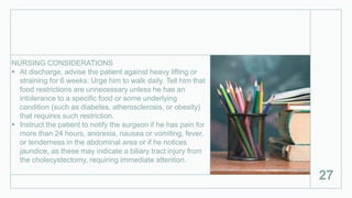 NURSING CONSIDERATIONS
 At discharge, advise the patient against heavy lifting or
straining for 6 weeks. Urge him to walk daily. Tell him that
food restrictions are unnecessary unless he has an
intolerance to a specific food or some underlying
condition (such as diabetes, atherosclerosis, or obesity)
that requires such restriction.
 Instruct the patient to notify the surgeon if he has pain for
more than 24 hours, anorexia, nausea or vomiting, fever,
or tenderness in the abdominal area or if he notices
jaundice, as these may indicate a biliary tract injury from
the cholecystectomy, requiring immediate attention.
27
 