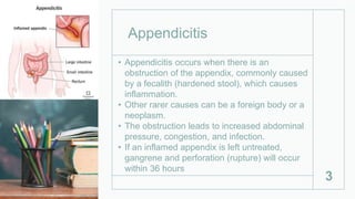 Appendicitis
• Appendicitis occurs when there is an
obstruction of the appendix, commonly caused
by a fecalith (hardened stool), which causes
inflammation.
• Other rarer causes can be a foreign body or a
neoplasm.
• The obstruction leads to increased abdominal
pressure, congestion, and infection.
• If an inflamed appendix is left untreated,
gangrene and perforation (rupture) will occur
within 36 hours
3
 