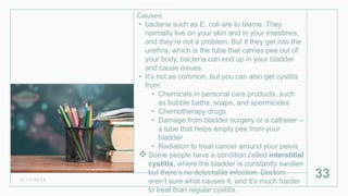 Causes:
• bacteria such as E. coli are to blame. They
normally live on your skin and in your intestines,
and they’re not a problem. But if they get into the
urethra, which is the tube that carries pee out of
your body, bacteria can end up in your bladder
and cause issues.
• It’s not as common, but you can also get cystitis
from:
• Chemicals in personal care products, such
as bubble baths, soaps, and spermicides
• Chemotherapy drugs
• Damage from bladder surgery or a catheter --
a tube that helps empty pee from your
bladder
• Radiation to treat cancer around your pelvis
Some people have a condition called interstitial
cystitis, where the bladder is constantly swollen
but there’s no detectable infection. Doctors
aren’t sure what causes it, and it’s much harder
to treat than regular cystitis.
2 / 1 1 / 2 0 2 4
33
 