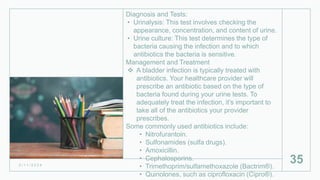 Diagnosis and Tests:
• Urinalysis: This test involves checking the
appearance, concentration, and content of urine.
• Urine culture: This test determines the type of
bacteria causing the infection and to which
antibiotics the bacteria is sensitive.
Management and Treatment
 A bladder infection is typically treated with
antibiotics. Your healthcare provider will
prescribe an antibiotic based on the type of
bacteria found during your urine tests. To
adequately treat the infection, it’s important to
take all of the antibiotics your provider
prescribes.
Some commonly used antibiotics include:
• Nitrofurantoin.
• Sulfonamides (sulfa drugs).
• Amoxicillin.
• Cephalosporins.
• Trimethoprim/sulfamethoxazole (Bactrim®).
• Quinolones, such as ciprofloxacin (Cipro®).
2 / 1 1 / 2 0 2 4
35
 