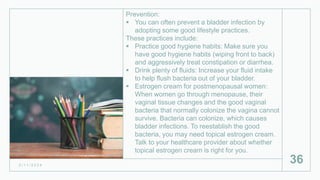 Prevention:
 You can often prevent a bladder infection by
adopting some good lifestyle practices.
These practices include:
 Practice good hygiene habits: Make sure you
have good hygiene habits (wiping front to back)
and aggressively treat constipation or diarrhea.
 Drink plenty of fluids: Increase your fluid intake
to help flush bacteria out of your bladder.
 Estrogen cream for postmenopausal women:
When women go through menopause, their
vaginal tissue changes and the good vaginal
bacteria that normally colonize the vagina cannot
survive. Bacteria can colonize, which causes
bladder infections. To reestablish the good
bacteria, you may need topical estrogen cream.
Talk to your healthcare provider about whether
topical estrogen cream is right for you.
2 / 1 1 / 2 0 2 4
36
 