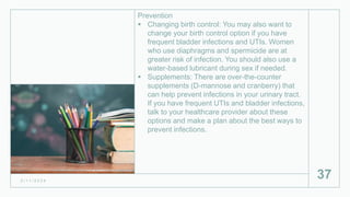 Prevention
 Changing birth control: You may also want to
change your birth control option if you have
frequent bladder infections and UTIs. Women
who use diaphragms and spermicide are at
greater risk of infection. You should also use a
water-based lubricant during sex if needed.
 Supplements: There are over-the-counter
supplements (D-mannose and cranberry) that
can help prevent infections in your urinary tract.
If you have frequent UTIs and bladder infections,
talk to your healthcare provider about these
options and make a plan about the best ways to
prevent infections.
2 / 1 1 / 2 0 2 4
37
 