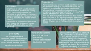2 / 1 1 / 2 0 2 4
38
UROLITHIASIS
• Urolithiasis is a term used to describe
calculi or stones that form the urinary
tract. This condition involves the
formation of calcifications in the urinary
system, usually in the kidneys or ureters,
but may also affect the bladder and/or
urethra.
• Urolithiasis is a common condition that
with various risk factors and causes,
including lifestyle habits and other
practices.
Epidemiology
• Renal stones are a common health condition; in fact,
it is estimated that up to 10% of all individuals will
develop a kidney stone throughout their lifetime,
although some individuals do not experience
symptoms. Each year, approximately 1 in every 1,000
people is hospitalized due to urolithiasis.
• Men are more likely to have urolithiasis than women,
with a risk ratio of 3:1, although this gap appears to
be narrowing over time. People between the ages of
20 and 40 years are at the highest risk of developing
stones.
SYMPTOMS
The exact symptoms of
urolithiasis depend on the location
and size of the calculi in the
urinary system. General signs and
symptoms may include:
Renal or ureteral colic
• Blood in the urine
(hematuria)
• Urinary tract infection
• Abdominal pain
Stones in the kidneys can obstruct
the urinary flow in the kidneys or
the ureters, which can lead to
severe flank pain and possibly
blood in the urine. Stones in the
bladder can lead to symptoms such
as pain, as well as an increased
urge and frequency of urination.
 