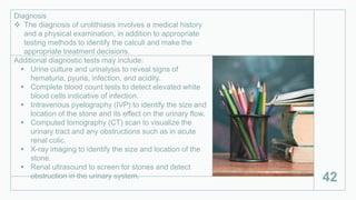 Diagnosis
 The diagnosis of urolithiasis involves a medical history
and a physical examination, in addition to appropriate
testing methods to identify the calculi and make the
appropriate treatment decisions.
Additional diagnostic tests may include:
 Urine culture and urinalysis to reveal signs of
hematuria, pyuria, infection, and acidity.
 Complete blood count tests to detect elevated white
blood cells indicative of infection.
 Intravenous pyelography (IVP) to identify the size and
location of the stone and its effect on the urinary flow.
 Computed tomography (CT) scan to visualize the
urinary tract and any obstructions such as in acute
renal colic.
 X-ray imaging to identify the size and location of the
stone.
 Renal ultrasound to screen for stones and detect
obstruction in the urinary system. 42
 