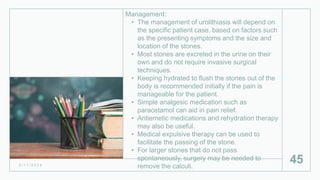 Management:
• The management of urolithiasis will depend on
the specific patient case, based on factors such
as the presenting symptoms and the size and
location of the stones.
• Most stones are excreted in the urine on their
own and do not require invasive surgical
techniques.
• Keeping hydrated to flush the stones out of the
body is recommended initially if the pain is
manageable for the patient.
• Simple analgesic medication such as
paracetamol can aid in pain relief.
• Antiemetic medications and rehydration therapy
may also be useful.
• Medical expulsive therapy can be used to
facilitate the passing of the stone.
• For larger stones that do not pass
spontaneously, surgery may be needed to
remove the calculi.
2 / 1 1 / 2 0 2 4
45
 