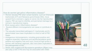 How do women get pelvic inflammatory disease?
• Women develop PID when certain bacteria, such as Chlamydia
trachomatis (CT) and Neisseria gonorrhoeae (NG), move
upward from a woman’s vagina or cervix into her reproductive
organs. PID can lead to infertility and permanent damage to a
woman’s reproductive organs.
• What causes pelvic inflammatory disease?
• Several different microorganisms can cause or contribute to
PID.
• The sexually transmitted pathogens C. trachomatis and N.
gonorrhoeae have been implicated in a third to half of PID
cases.
• endogenous microorganisms, including gram-positive and
negative anaerobic organisms and aerobic/facultative gram-
positive and negative rods and cocci, found at high levels in
women with bacterial vaginosis, also have been implicated in
the pathogenesis of PID.
• Newer data suggest that Mycoplasma genitalium (Mgen) may
also play a role in PID and may be associated with milder
48
 