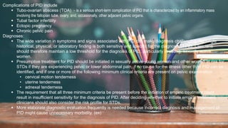 2 / 1 1 / 2 0 2 4
49
Complications of PID include
 Tubo-ovarian abscess (TOA) - is a serious short-term complication of PID that is characterized by an inflammatory mass
involving the fallopian tube, ovary, and, occasionally, other adjacent pelvic organs.
 Tubal factor infertility
 Ectopic pregnancy
 Chronic pelvic pain
Diagnoses:
 The wide variation in symptoms and signs associated with PID can make diagnosis challenging. No single
historical, physical, or laboratory finding is both sensitive and specific for the diagnosis of PID. Clinicians
should therefore maintain a low threshold for the diagnosis of PID, particularly in young, sexually active
women.
 Presumptive treatment for PID should be initiated in sexually active young women and other women at risk for
STDs if they are experiencing pelvic or lower abdominal pain, if no cause for the illness other than PID can be
identified, and if one or more of the following minimum clinical criteria are present on pelvic examination:
• cervical motion tenderness
• uterine tenderness
• adnexal tenderness
 The requirement that all three minimum criteria be present before the initiation of empiric treatment could
result in insufficient sensitivity for the diagnosis of PID. After deciding whether to initiate empiric treatment,
clinicians should also consider the risk profile for STDs.
 More elaborate diagnostic evaluation frequently is needed because incorrect diagnosis and management of
PID might cause unnecessary morbidity. (ex)
 