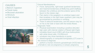 Clinical Manifestations
 Fever, tachycardia, right lower quadrant tenderness,
and maximal tenderness at McBurney point (halfway
between the umbilicus and the anterior spine of the
ileum) is the classic sign.
 Pain starts in the epigastric or umbilical region and
then localizes in the right lower quadrant; pain may be
accompanied by anorexia or vomiting.
 There is rebound tenderness, and the person may lie
on his or her side or back with the knees flexed.
Diagnostic Tests
 Physical examination including a positive obturator
sign (pain with internal rotation of flexed right thigh)
 complete blood count (CBC) will show leukocytosis
with white blood cells >10,000/mm3
 urinalysis may show hematuria or pyuria
 ultrasonography or computed tomography (CT) scan is
the choice to diagnose.
 perform a human chorionic gonadotropin (hCG) test on
a female to rule out pregnancy or ectopic pregnancy
5
CAUSES
● Barium ingestion
● Fecal mass
● Mucosal ulceration
● Stricture
● Viral infection
 