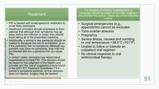 2 / 1 1 / 2 0 2 4
51
Treatment
• PID is treated with broad-spectrum antibiotics to
cover likely pathogens.
• Healthcare providers should emphasize to their
patients that although their symptoms may go
away before the infection is cured, they should
finish taking all of the prescribed medicine.
• Additionally, a woman’s sex partner(s) should be
treated to decrease the risk of re-infection, even
if the partner(s) has no symptoms. Although sex
partners may have no symptoms, they may still
be infected with the organisms that can cause
PID.
• In certain cases, clinicians may recommend
hospitalization to treat PID. This decision should
be based on the judgment of the health care
provider and the use of suggested criteria found
in the 2021 STI Treatment Guidelines.7 If a
woman’s symptoms continue, or if an abscess
does not resolve, surgery may be needed.
The decision of whether hospitalization is
necessary should be based on provider judgment
and whether the woman meets any of the following
criteria:
• Surgical emergencies (e.g.,
appendicitis) cannot be excluded
• Tubo-ovarian abscess
• Pregnancy
• Severe illness, nausea and vomiting,
or oral temperature >38.5°C (101°F)
• Unable to follow or tolerate an
outpatient oral regimen
• No clinical response to oral
antimicrobial therapy
 