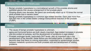 2 / 1 1 / 2 0 2 4
52
• Benign prostatic hyperplasia is a nonmalignant growth of the prostate stroma and
epithelial glands that causes enlargement of the prostate gland.
• Growing slowly over decades, the gland can eventually reach up to 10 times the normal
adult prostate size in severe cases.
• Benign prostatic hyperplasia is a common age-related disorder. Each year more than
500,000 men in the United States undergo transurethral resection of the prostate
(TURP).
BENIGN PROSTATIC HYPERPLASIA
• The cause of benign prostatic hyperplasia is unknown.
• aging and hormonal factors are both clearly important. Age-related increases in prostate
size are evident at autopsy, and the development of symptoms is age-related.
• Prostatic androgen levels, particularly DHT levels, play an important role in the
development of the disorder; these factors are discussed below. In addition, it has
become clear that there is a strong association, supported by epidemiologic studies,
between metabolic syndrome and both prostate size and development of voiding
problems.
Etiology
 