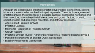 2 / 1 1 / 2 0 2 4
55
Pathogenesis
• Although the actual cause of benign prostatic hyperplasia is undefined, several
factors are known to be involved in its pathogenesis. These include age-related
prostatic growth, the presence of a prostatic capsule, androgenic hormones and
their receptors, stromal–epithelial interactions and growth factors, prostatic
smooth muscle and adrenergic receptors, and detrusor responses.
• Age-Related Prostatic Growth
• Prostatic Capsule
• Hormonal Regulation of Prostatic Growth
• Growth Factors
• Prostatic Smooth Muscle, Adrenergic Receptors & PhosphodiesteraseType 5
• Possible Mechanisms of Bladder Outlet Obstruction
• Bladder Response to Obstruction
 