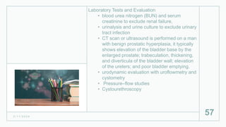 Laboratory Tests and Evaluation
• blood urea nitrogen (BUN) and serum
creatinine to exclude renal failure,
• urinalysis and urine culture to exclude urinary
tract infection
• CT scan or ultrasound is performed on a man
with benign prostatic hyperplasia, it typically
shows elevation of the bladder base by the
enlarged prostate; trabeculation, thickening,
and diverticula of the bladder wall; elevation
of the ureters; and poor bladder emptying.
• urodynamic evaluation with uroflowmetry and
cystometry
• Pressure–flow studies
• Cystourethroscopy
2 / 1 1 / 2 0 2 4
57
 