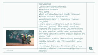 TREATMENT
Conservative therapy includes:
● prostate massages
● sitz baths
● fluid restriction to prevent bladder distention
● antimicrobials to treat infection
● regular ejaculation to help relieve prostatic
congestion
● alpha-adrenergic blockers, such as alfuzosin
(Uroxatral), prazosin (Minipress), tamsulosin
(Flomax), and terazosin (Hytrin), to improve urine
flow rates to relieve bladder outlet obstruction by
preventing contractions of the prostatic capsule and
bladder neck
● dutasteride (Avodart) or finasteride (Proscar) to
possibly reduce the size of the prostate in some
patients
● continuous drainage with an indwelling urinary
catheter to alleviate urine retention (high-risk
patients).
2 / 1 1 / 2 0 2 4
58
 