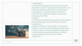 TREATMENT
● transurethral resection (if the prostate weighs
less than 2 oz [56.7 g]); tissue removed with a wire
loop and electric current using a resectoscope
● suprapubic (transvesical) resection (most
common and useful for prostatic enlargement
remaining within the
bladder)
● retropubic (extravesical) resection allowing direct
visualization (potency and continence usually
maintained)
● balloon dilatation of the urethra and prostatic
stents to maintain urethral patency (occasionally)
● laser excision to relieve prostatic enlargement
● nerve-sparing surgical techniques to reduce
common complications such as erectile
dysfunction.
2 / 1 1 / 2 0 2 4
59
 