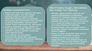 2 / 1 1 / 2 0 2 4
60
NURSING CONSIDERATIONS
• Monitor and record the patient’s vital signs,
intake and output, and daily weight,
watching closely for signs of post-
obstructive diuresis (such as increased
urine output and hypotension) that may lead
to serious dehydration, reduced blood
volume, shock, electrolyte loss, and anuria.
• Insert an indwelling urinary catheter for
urine retention (usually difficult in a patient
with BPH). Using a catheter coudé may
make insertion easier.
• If the catheter can’t be passed
transurethrally, assist with suprapubic
cystostomy under local anesthetic (watching
for rapid bladder decompression).
After Prostatic Surgery, Interventions
May Include The Following:
• Maintain patient comfort, watch for and
prevent postoperative complications,
observe for immediate dangers of prostatic
bleeding (shock, hemorrhage), check the
catheter often (every 15 minutes for the first
2 to 3 hours) for patency and urine color,
and check dressings for bleeding.
• Postoperatively, many urologists insert a
three-way catheter and establish continuous
bladder irrigation.
• Watch for septic shock (the most serious
complication of prostatic surgery).
• Administer belladonna and opium
suppositories or other anticholinergics, as
ordered, to relieve painful bladder spasms
that commonly occur after transurethral
resection.
 