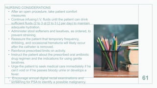 NURSING CONSIDERATIONS
• After an open procedure, take patient comfort
measures
• Continue infusing I.V. fluids until the patient can drink
sufficient fluids (2 to 3 qt [2 to 3 L] per day) to maintain
adequate hydration.
• Administer stool softeners and laxatives, as ordered, to
prevent straining.
• Reassure the patient that temporary frequency,
dribbling, and occasional hematuria will likely occur
after the catheter is removed.
• Reinforce prescribed limits on activity.
• Instruct the patient about the prescribed oral antibiotic
drug regimen and the indications for using gentle
laxatives.
• Urge the patient to seek medical care immediately if he
can’t void or if he passes bloody urine or develops a
fever.
• Encourage annual digital rectal examinations and
screening for PSA to identify a possible malignancy.
2 / 1 1 / 2 0 2 4
61
 