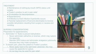 TREATMENT
● Maintenance of nothing-by-mouth (NPO) status until
surgery
● Fowler’s position to aid in pain relief
● GI intubation for decompression
● Appendectomy
● Antibiotics to treat infection if peritonitis occurs
● Parental replacement of fluid and electrolytes to reverse
possible dehydration resulting from surgery or nausea and
vomiting
NURSING CONSIDERATIONS
Preparation for appendectomy
 Administer I.V. fluids to prevent dehydration.
• Never administer cathartics or enemas, which may rupture
the appendix.
• Maintain NPO status and administer analgesics judiciously
because they may mask symptoms.
 To lessen pain, place the patient in Fowler’s position.
• Never apply heat to the right lower abdomen; this may
cause the appendix to rupture.
• An ice bag may be used for pain relief.
9
 