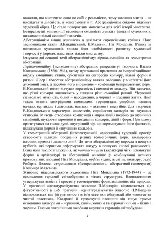 2
вважали, що мистецтво само по собі є реальністю, тому завдання митця – не
наслідувати дійсність, а конструювати її. Абстракціонізм свідомо відкинув
художній образ. Це стало поворотним моментом для всієї історії мистецтва.
Безпредметні композиції втілювали сміливість думки і фантазії художників,
викликали вільні асоціації глядачів.
Абстракціонізм виник одночасно в декількох європейських країнах. Його
засновниками стали В.Кандинський, К.Малевич, Піт Мондріан. Різних за
поглядами художників єднала ідея необхідності розвитку художньої
творчості у формах, властивих тільки мистецтву.
Існували дві основні течії абстракціонізму: лірико-емоційна та геометрична
абстракція.
Лірико-емоційну (психологічну) абстракцію репрезентує творчість Василя
Кандинського (1866-1944), якому притаманні прагнення до імпровізаційного
виразу емоційних станів, орієнтація на експресію кольору, вільні форми й
ритми. Лідер і теоретик абстракціонізму вважав головним у мистецтві його
духовний зміст, а засобом його вираження – комбінації безпредметних форм.
В.Кандинський тонко відчував виразність і символізм кольору. Він зазначав,
що різні кольори викликають у глядача різні емоційні реакції. Червоний
символізує мужність, білий – народження, а чорний – згасання життя. Лінії
також стають своєрідними символами: горизонталь уособлює пасивне
начало, вертикаль і діагональ, навпаки – активне і енергійне. Для творчості
В.Кандинського характерна синестезія, сприйняття кольорів як звукових
стимулів. Митець створював композиції (імпровізації) подібно до музичних
симфоній, шукаючи гармонію в поєднанні кольорів, ліній і форм. При цьому
орієнтувався на голос душі, внутрішній зір, що спрямовували його фантазію,
підказували форми й «звучання» кольорів.
У геометричній абстракції (інтелектуальній, «холодній») художній простір
створюють шляхом поєднання різних геометричних форм, кольорових
площин, прямих і ламаних ліній. Ця течія абстракціонізму виросла з пошуків
кубістів, які першими деформували натуру в пошуках «нової реальності».
Вона мала такі розгалуження, як неопластицизм (характерні чіткі прямокутні
форми в архітектурі та абстрактний живопис у комбінуванні великих
прямокутних площин) Піта Мондріана, орфізм (єдність світла, кольору, руху)
Роберта Делоне, супрематизм (безпредметність, абстрактний геометризм)
Казимира Малевича.
Живопис нідерландського художника Піта Мондріана (1872-1944) – це
осмислення гармонії світлобудови в чітких структурах. Неопластицизм
утверджував ясність і простоту геометричних форм,звільнених від природи.
У прагненні «денатуралізувати» живопис П.Мондріан відмовляється від
фігуративності в імУ прагненні «денатуралізувати» живопис П.Мондріан
відмовляється від фігуративності в ім'я естетики абстракції або «мистецтва
чистої пластики». Квадратні й прямокутні площини він тонує трьома
основними кольорами – червоним, синім, жовтим та ахроматичними – білим і
чорним. Такими лаконічними засобами виражена гармонія світлобудови.
 