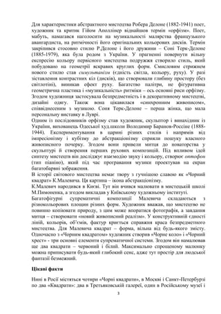 3
Для характеристики абстрактного мистецтва Робера Делоне (1882-1941) поет,
художник та критик Гійом Аполлінер віднайшов термін «орфізм». Поет,
мабуть, намагався наголосити на музикальності малярства французького
авангардиста, на ритмічності його оригінальних кольорових дисків. Термін
закріпився стосовно стилю Р.Делоне і його дружини – Соні Терк-Делоне
(1885-1979), яка була родом з України. У прагненні повернути вільну
експресію кольору первісного мистецтва подружжя створило стиль, який
побудовано на геометрії яскравих круглих форм. Смисловим стрижнем
нового стилю став симультанізм (єдність світла, кольору, руху). У разі
зіставлення контрастних кіл (дисків), що створювали глибину простору (без
світлотіні), виникав ефект руху. Багатство палітри, не фігуративна
геометрична пластика і «музикальність» ритміки – ось основні риси орфізму.
Згодом художниця застосувала безпредметність і в декоративному мистецтві,
дизайні одягу. Також вона цікавилася «синхронним живописом»,
співвіднесеним з музикою. Соня Терк-Делоне – перша жінка, що мала
персональну виставку в Луврі.
Одним із послідовників орфізму став художник, скульптор і винахідник із
України, вихованець Одеської худ.школи Володимир Баранов-Россіне (1888-
1944). Експериментування в царині різних стилів і напрямів від
імпресіонізму і кубізму до абстракціонізму сприяли пошуку власного
живописного почерку. Згодом вони привели митця до новаторства у
скульптурі й створення перших рухових композицій. Під впливом ідей
синтезу мистецтв він досліджує взаємодію звуку і кольору, створює оптофон
(тип піаніно), який під час програвання музики проектував на екран
багатобарвні зображення.
В історії світового мистецтва немає твору з гучнішою славою як «Чорний
квадрат» К.Малевича. Ця картина – ікона абстракціонізму.
К.Малевич народився в Києві. Тут він вчився малювати в мистецькій школі
М.Пимоненка, а згодом викладав у Київському художньому інституті.
Багатофігурні супрематичні композиції Малевича складаються з
різнокольорових площин різних форм. Художник вважав, що мистецтво не
повинно копіювати природу, з цим може впоратися фотографія, а завдання
митця – створювати «новий живописний реалізм». У конструктивній єдності
ліній, кольорів, об’ємів, фактур криється справжня краса безпредметного
мистецтва. Для Малевича квадрат – форма, вільна від будь-якого змісту.
Одночасно з «Чорним квадратом» художник створив «Чорне коло» і «Чорний
хрест» - три основні елементи супрематичної системи. Згодом він намалював
ще два квадрати – червоний і білий. Максимально спрощеному малюнку
можна приписувати будь-який глибокий сенс, адже тут простір для людської
фантазії безмежний.
Цікаві факти
Нині в Росії містяться чотири «Чорні квадрати», в Москві і Санкт-Петербурзі
по два «Квадрати»: два в Третьяковській галереї, один в Російському музеї і
 