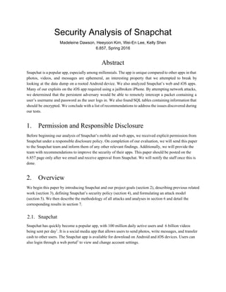 Security Analysis of Snapchat
Madeleine Dawson, Heeyoon Kim, Wei­En Lee, Kelly Shen
6.857, Spring 2016
Abstract
Snapchat is a popular app, especially among millennials. The app is unique compared to other apps in that
photos, videos, and messages are ephemeral, an interesting property that we attempted to break by
looking at the data dump on a rooted Android device. We also analyzed Snapchat’s web and iOS apps.
Many of our exploits on the iOS app required using a jailbroken iPhone. By attempting network attacks,
we determined that the persistent adversary would be able to remotely intercept a packet containing a
user’s username and password as the user logs in. We also found SQL tables containing information that
should be encrypted. We conclude with a list of recommendations to address the issues discovered during
our tests.
1. Permission and Responsible Disclosure
Before beginning our analysis of Snapchat’s mobile and web apps, we received explicit permission from
Snapchat under a responsible disclosure policy. On completion of our evaluation, we will send this paper
to the Snapchat team and inform them of any other relevant findings. Additionally, we will provide the
team with recommendations to improve the security of their apps. This paper should be posted on the
6.857 page only after we email and receive approval from Snapchat. We will notify the staff once this is
done.
2. Overview
We begin this paper by introducing Snapchat and our project goals (section 2), describing previous related
work (section 3), defining Snapchat’s security policy (section 4), and formulating an attack model
(section 5). We then describe the methodology of all attacks and analyses in section 6 and detail the
corresponding results in section 7.
2.1. Snapchat
Snapchat has quickly become a popular app, with 100 million daily active users and 6 billion videos
being sent per day​
1​
. It is a social media app that allows users to send photos, write messages, and transfer
cash to other users. The Snapchat app is available for download on Android and iOS devices. Users can
also login through a web portal​
2​
to view and change account settings.
 