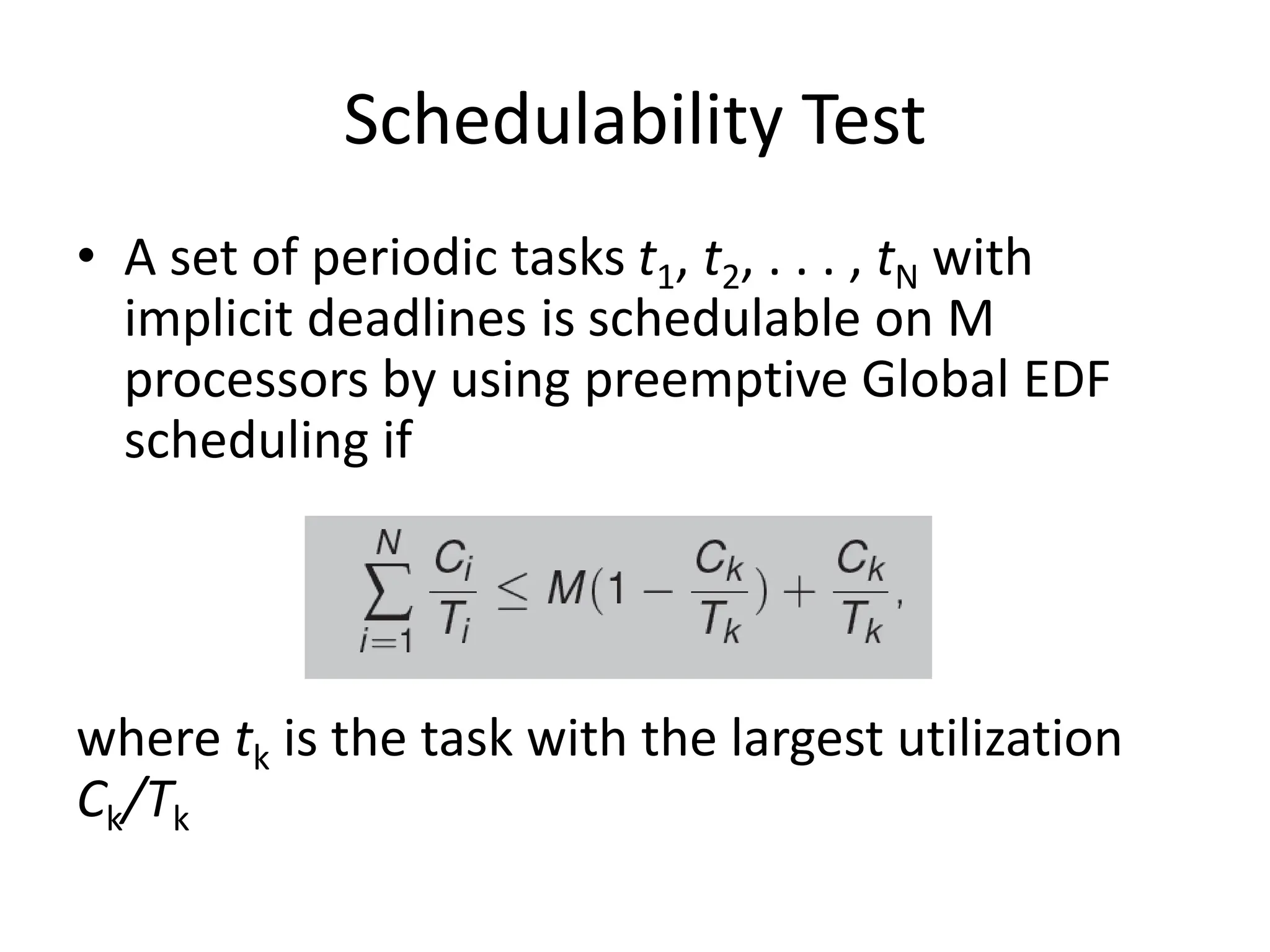 Schedulability Test
• A set of periodic tasks t1, t2, . . . , tN with
implicit deadlines is schedulable on M
processors by using preemptive Global EDF
scheduling if
where tk is the task with the largest utilization
Ck/Tk
 