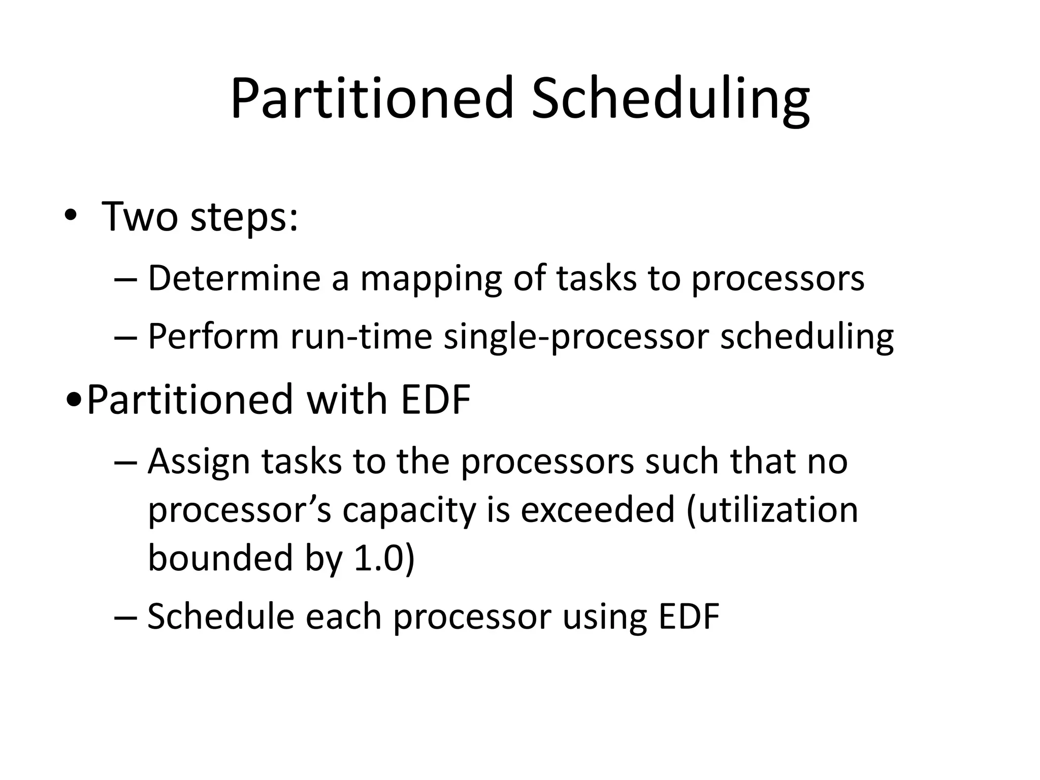 Partitioned Scheduling
• Two steps:
– Determine a mapping of tasks to processors
– Perform run-time single-processor scheduling
•Partitioned with EDF
– Assign tasks to the processors such that no
processor’s capacity is exceeded (utilization
bounded by 1.0)
– Schedule each processor using EDF
 