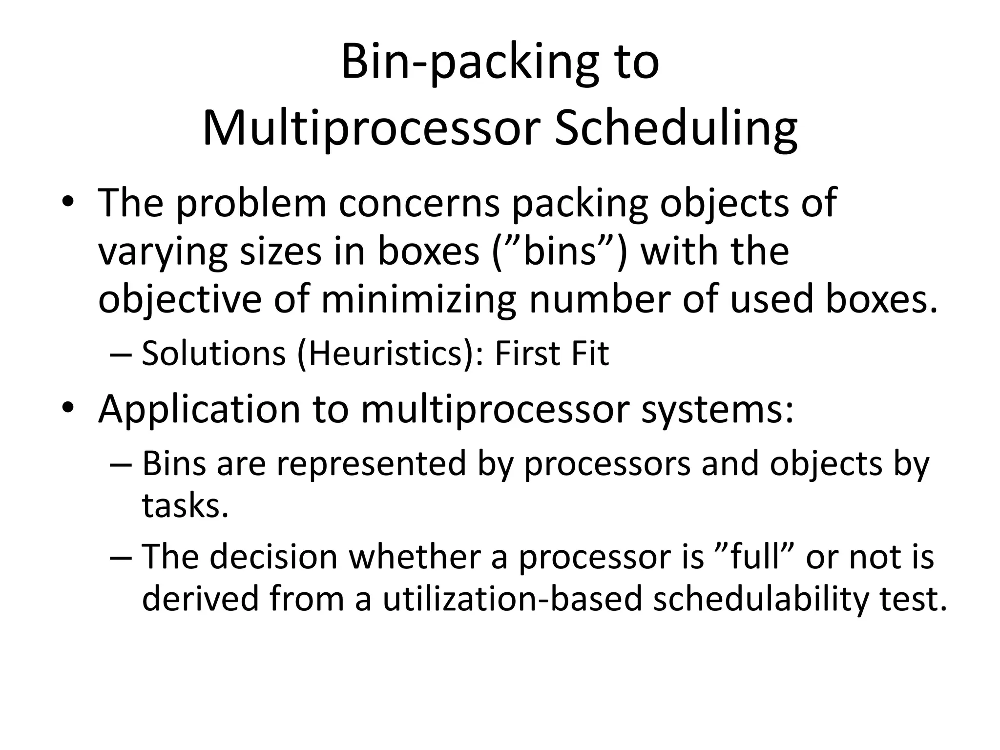 Bin-packing to
Multiprocessor Scheduling
• The problem concerns packing objects of
varying sizes in boxes (”bins”) with the
objective of minimizing number of used boxes.
– Solutions (Heuristics): First Fit
• Application to multiprocessor systems:
– Bins are represented by processors and objects by
tasks.
– The decision whether a processor is ”full” or not is
derived from a utilization-based schedulability test.
 