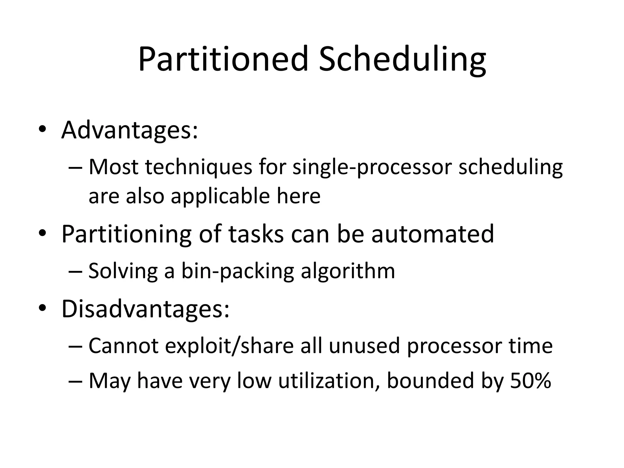 Partitioned Scheduling
• Advantages:
– Most techniques for single-processor scheduling
are also applicable here
• Partitioning of tasks can be automated
– Solving a bin-packing algorithm
• Disadvantages:
– Cannot exploit/share all unused processor time
– May have very low utilization, bounded by 50%
 