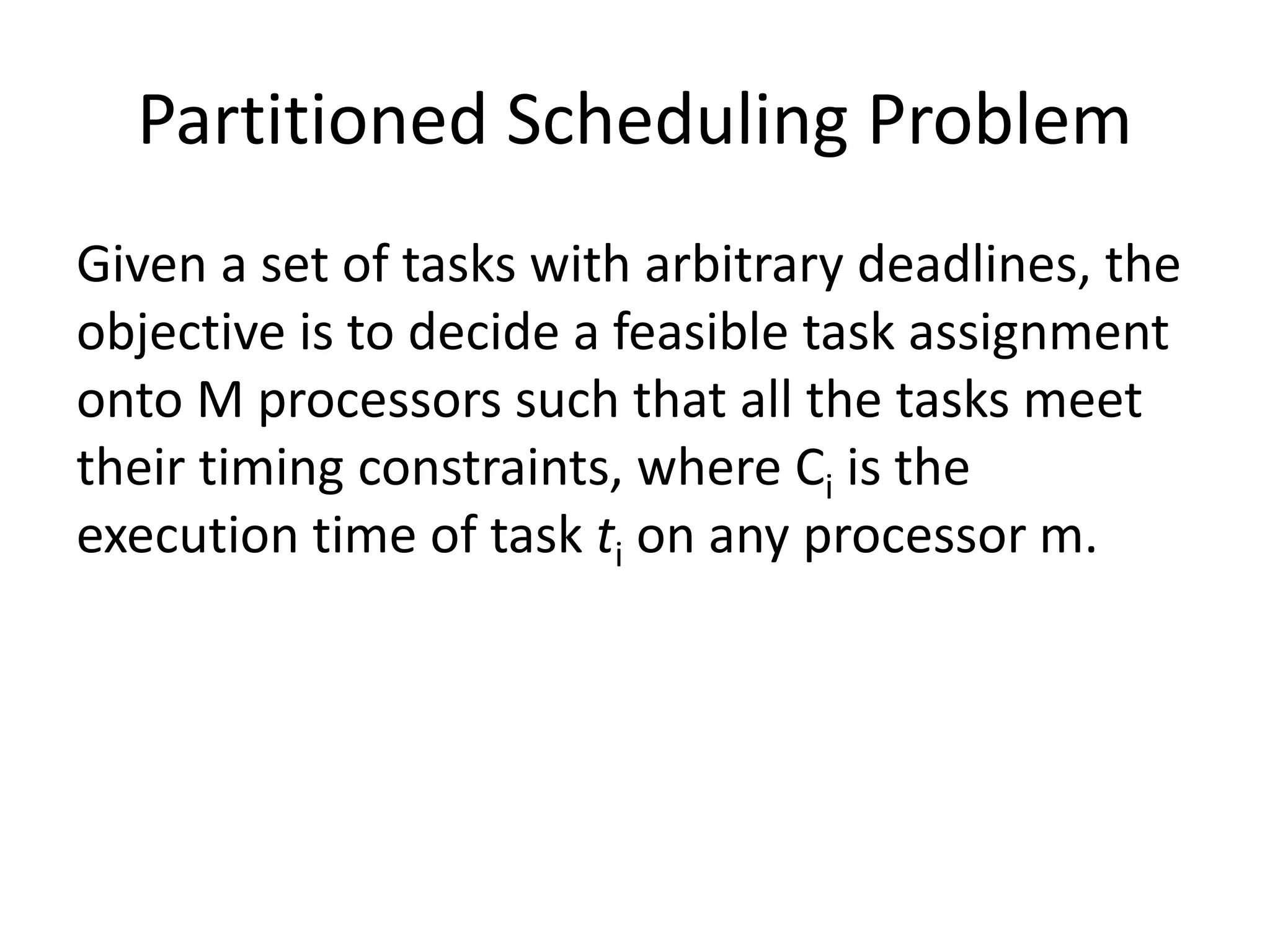 Partitioned Scheduling Problem
Given a set of tasks with arbitrary deadlines, the
objective is to decide a feasible task assignment
onto M processors such that all the tasks meet
their timing constraints, where Ci is the
execution time of task ti on any processor m.
 