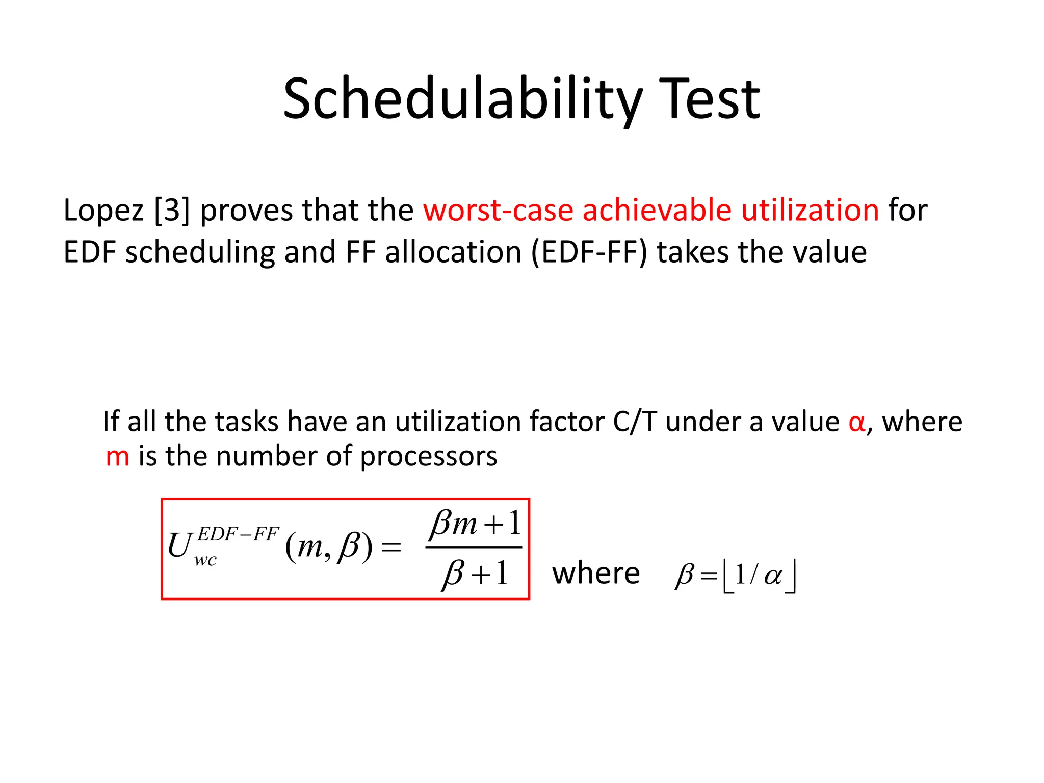Schedulability Test
Lopez [3] proves that the worst-case achievable utilization for
EDF scheduling and FF allocation (EDF-FF) takes the value
If all the tasks have an utilization factor C/T under a value α, where
m is the number of processors
where
1
( , )
1
EDF FF
wc
m
U m



 

 1/
 
  
 
 