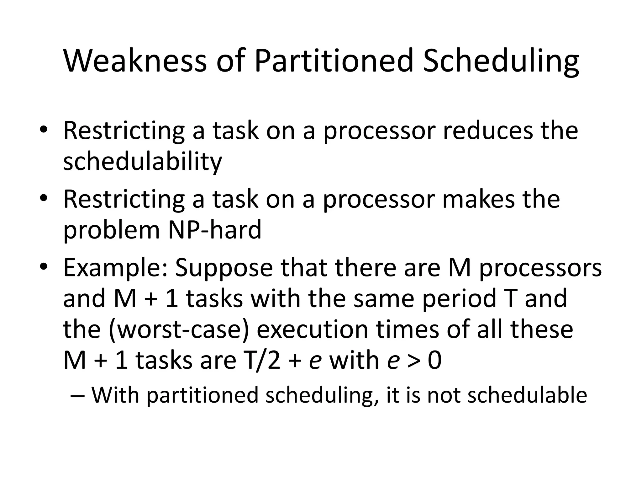 Weakness of Partitioned Scheduling
• Restricting a task on a processor reduces the
schedulability
• Restricting a task on a processor makes the
problem NP-hard
• Example: Suppose that there are M processors
and M + 1 tasks with the same period T and
the (worst-case) execution times of all these
M + 1 tasks are T/2 + e with e > 0
– With partitioned scheduling, it is not schedulable
 