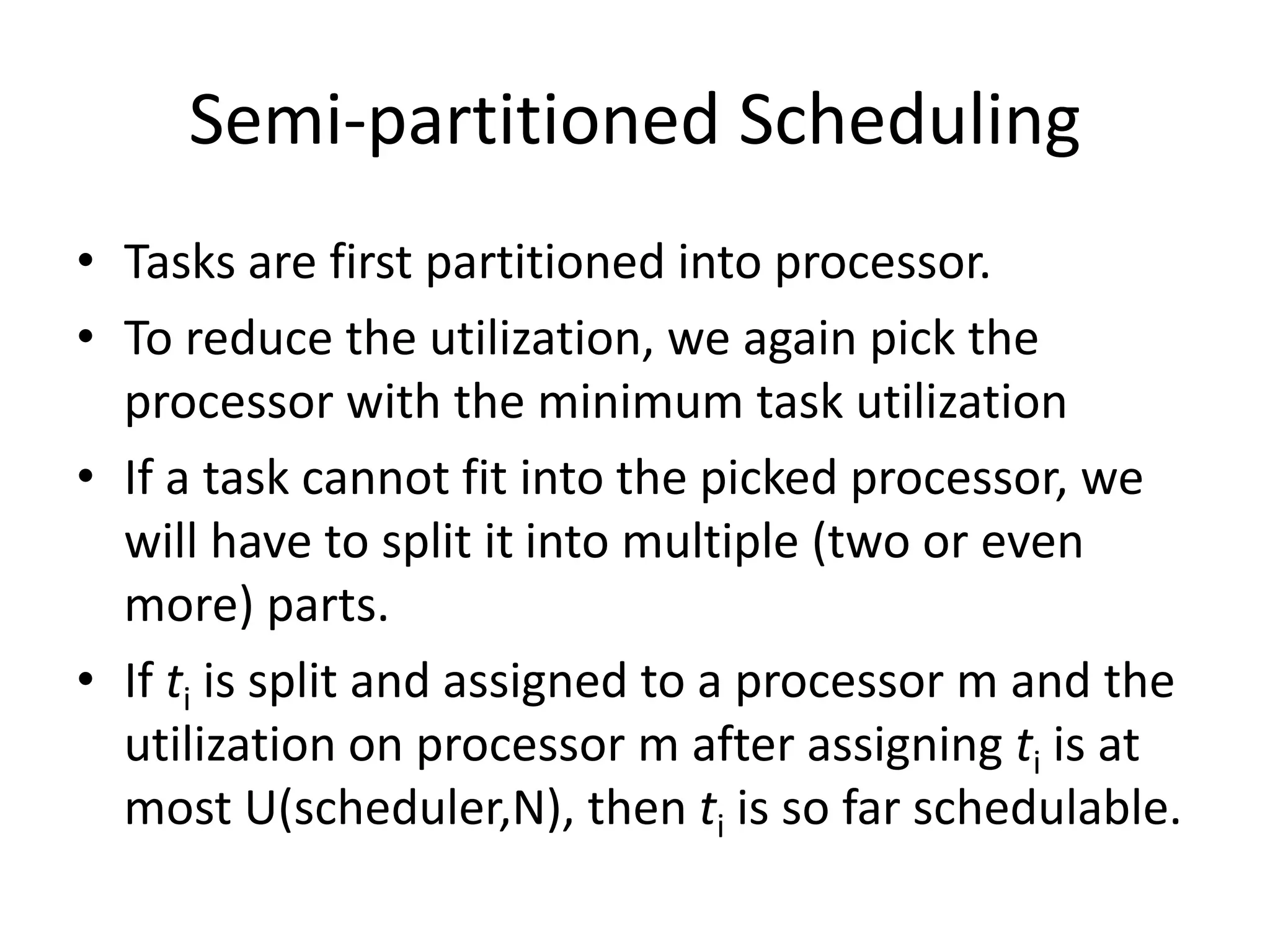 Semi-partitioned Scheduling
• Tasks are first partitioned into processor.
• To reduce the utilization, we again pick the
processor with the minimum task utilization
• If a task cannot fit into the picked processor, we
will have to split it into multiple (two or even
more) parts.
• If ti is split and assigned to a processor m and the
utilization on processor m after assigning ti is at
most U(scheduler,N), then ti is so far schedulable.
 
