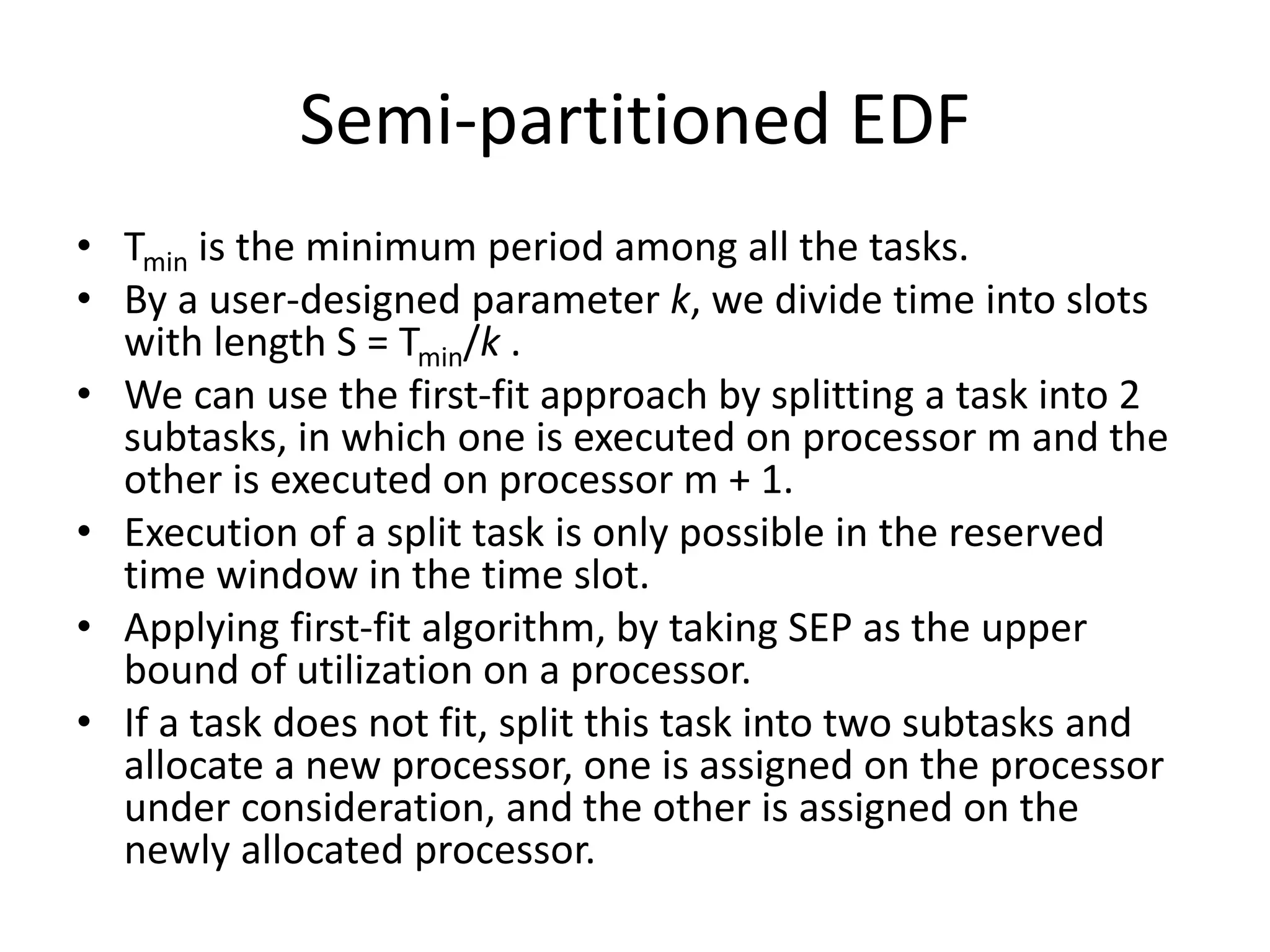 Semi-partitioned EDF
• Tmin is the minimum period among all the tasks.
• By a user-designed parameter k, we divide time into slots
with length S = Tmin/k .
• We can use the first-fit approach by splitting a task into 2
subtasks, in which one is executed on processor m and the
other is executed on processor m + 1.
• Execution of a split task is only possible in the reserved
time window in the time slot.
• Applying first-fit algorithm, by taking SEP as the upper
bound of utilization on a processor.
• If a task does not fit, split this task into two subtasks and
allocate a new processor, one is assigned on the processor
under consideration, and the other is assigned on the
newly allocated processor.
 
