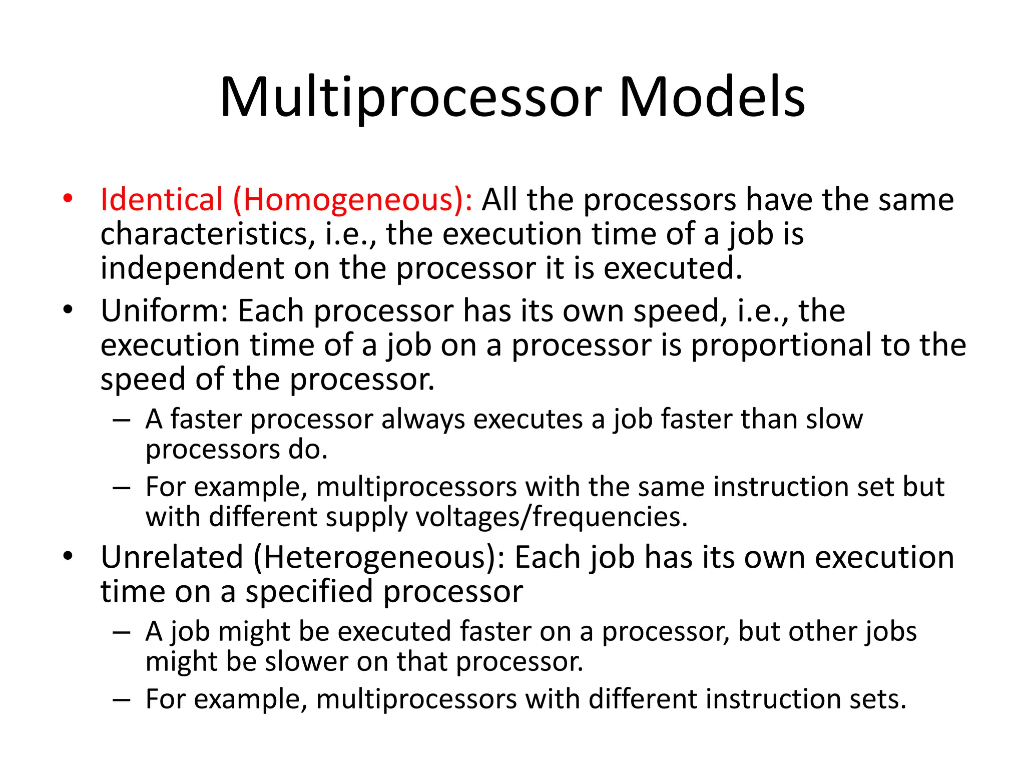 Multiprocessor Models
• Identical (Homogeneous): All the processors have the same
characteristics, i.e., the execution time of a job is
independent on the processor it is executed.
• Uniform: Each processor has its own speed, i.e., the
execution time of a job on a processor is proportional to the
speed of the processor.
– A faster processor always executes a job faster than slow
processors do.
– For example, multiprocessors with the same instruction set but
with different supply voltages/frequencies.
• Unrelated (Heterogeneous): Each job has its own execution
time on a specified processor
– A job might be executed faster on a processor, but other jobs
might be slower on that processor.
– For example, multiprocessors with different instruction sets.
 