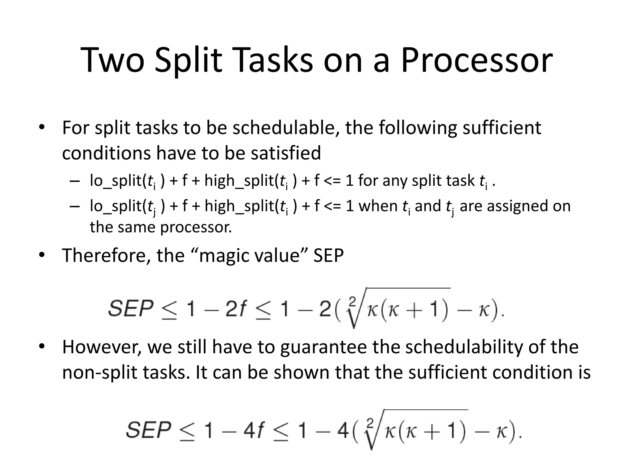 Two Split Tasks on a Processor
• For split tasks to be schedulable, the following sufficient
conditions have to be satisfied
– lo_split(ti ) + f + high_split(ti ) + f <= 1 for any split task ti .
– lo_split(tj ) + f + high_split(ti ) + f <= 1 when ti and tj are assigned on
the same processor.
• Therefore, the “magic value” SEP
• However, we still have to guarantee the schedulability of the
non-split tasks. It can be shown that the sufficient condition is
 