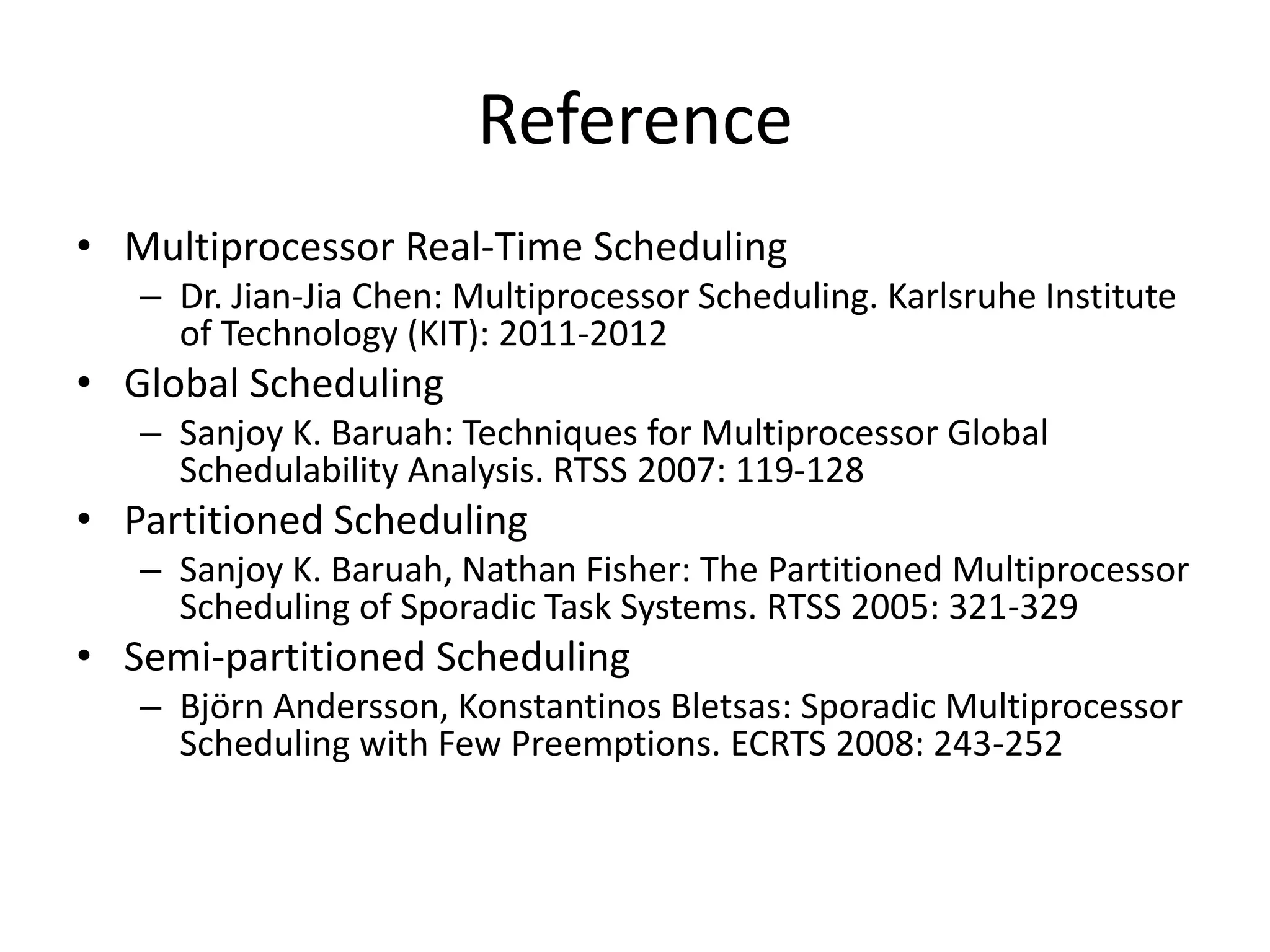 Reference
• Multiprocessor Real-Time Scheduling
– Dr. Jian-Jia Chen: Multiprocessor Scheduling. Karlsruhe Institute
of Technology (KIT): 2011-2012
• Global Scheduling
– Sanjoy K. Baruah: Techniques for Multiprocessor Global
Schedulability Analysis. RTSS 2007: 119-128
• Partitioned Scheduling
– Sanjoy K. Baruah, Nathan Fisher: The Partitioned Multiprocessor
Scheduling of Sporadic Task Systems. RTSS 2005: 321-329
• Semi-partitioned Scheduling
– Björn Andersson, Konstantinos Bletsas: Sporadic Multiprocessor
Scheduling with Few Preemptions. ECRTS 2008: 243-252
 