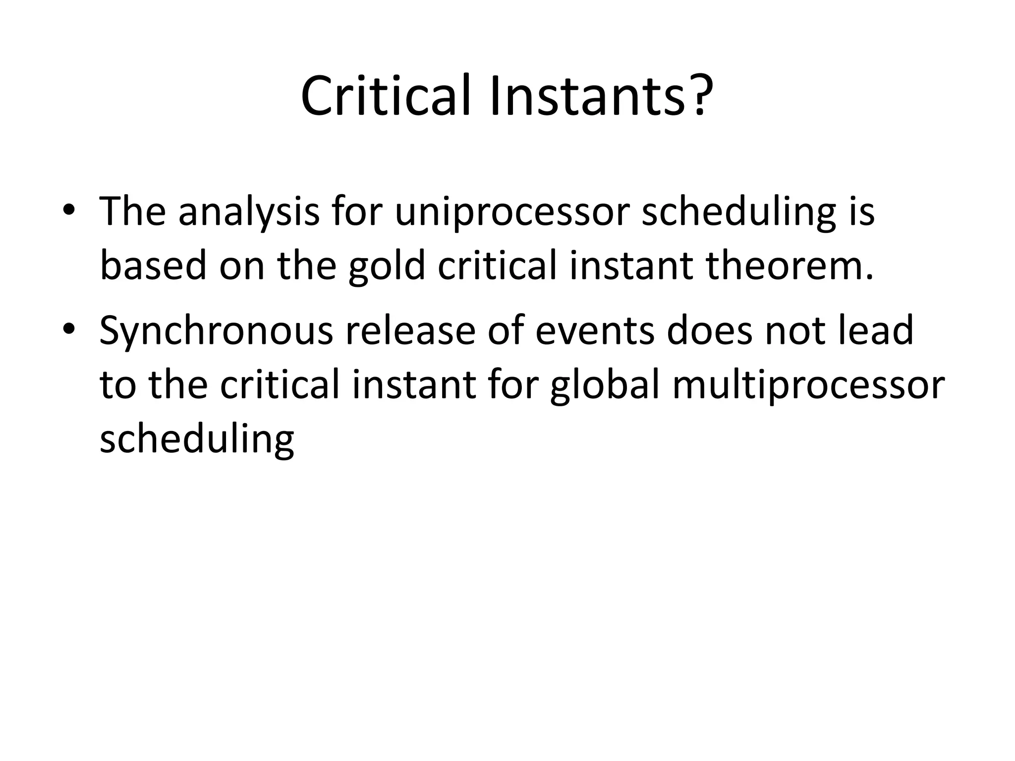 Critical Instants?
• The analysis for uniprocessor scheduling is
based on the gold critical instant theorem.
• Synchronous release of events does not lead
to the critical instant for global multiprocessor
scheduling
 