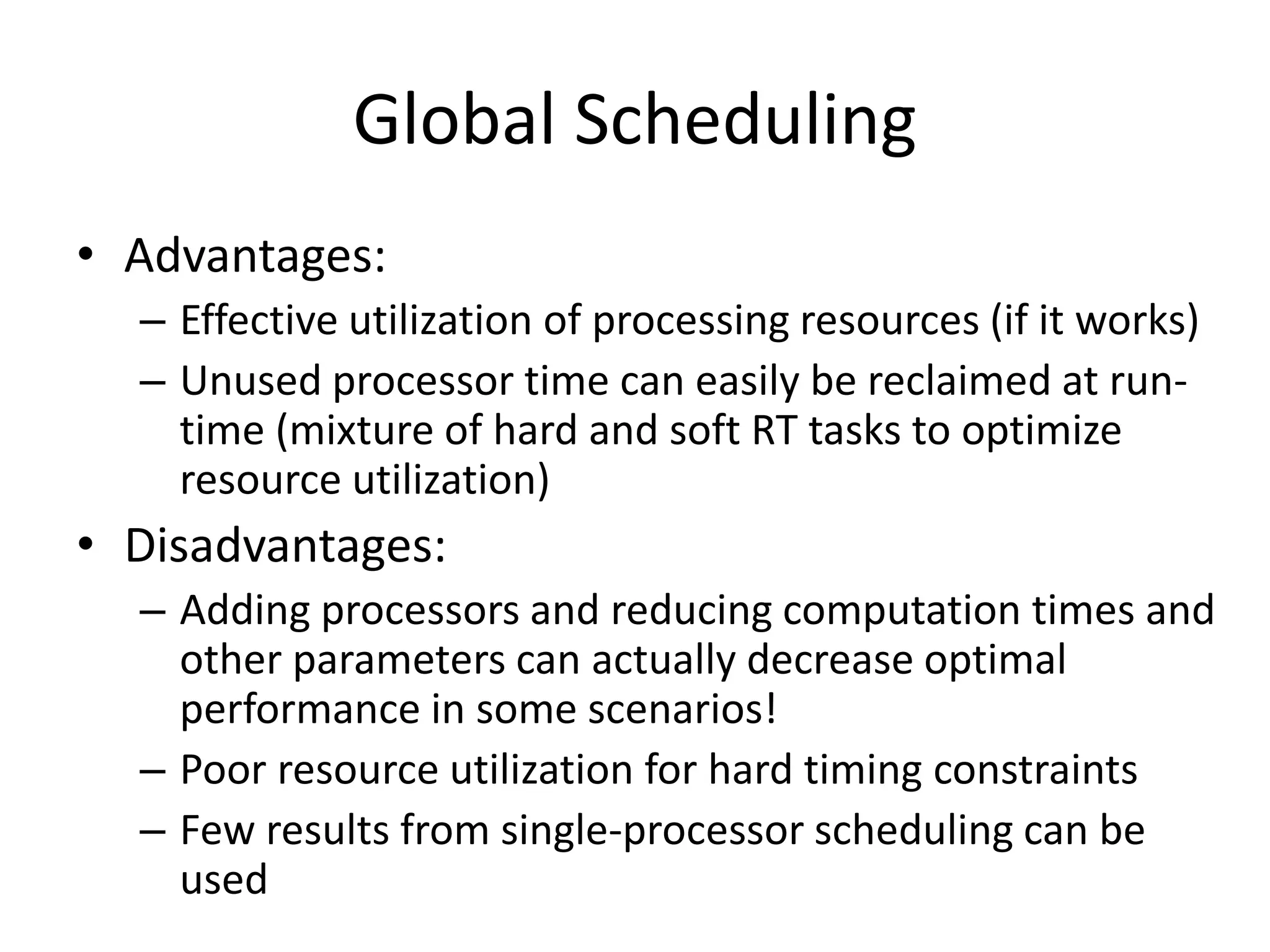Global Scheduling
• Advantages:
– Effective utilization of processing resources (if it works)
– Unused processor time can easily be reclaimed at run-
time (mixture of hard and soft RT tasks to optimize
resource utilization)
• Disadvantages:
– Adding processors and reducing computation times and
other parameters can actually decrease optimal
performance in some scenarios!
– Poor resource utilization for hard timing constraints
– Few results from single-processor scheduling can be
used
 