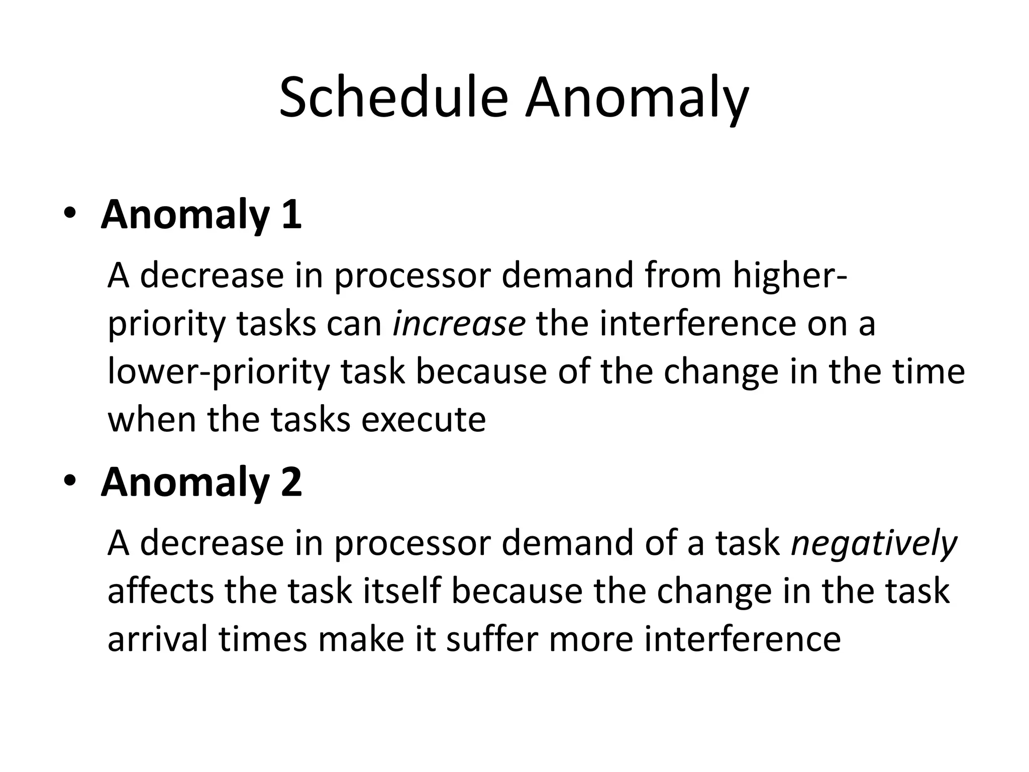 Schedule Anomaly
• Anomaly 1
A decrease in processor demand from higher-
priority tasks can increase the interference on a
lower-priority task because of the change in the time
when the tasks execute
• Anomaly 2
A decrease in processor demand of a task negatively
affects the task itself because the change in the task
arrival times make it suffer more interference
 