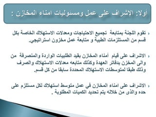 
‫الخاصة‬ ‫االستهالك‬ ‫ومعدالت‬ ‫االحتياجات‬ ‫تجميع‬ ‫بمتابعة‬ ‫اللجنة‬ ‫تقوم‬
‫بكل‬
‫استراتيجي‬ ‫مخزون‬ ‫عمل‬ ‫متابعة‬ ‫و‬ ‫الطبية‬ ‫المستلزمات‬ ‫من‬ ‫قسم‬
.

‫م‬ ‫والمنصرفة‬ ‫الواردة‬ ‫الطلبيات‬ ‫بقيد‬ ‫المخازن‬ ‫أمناء‬ ‫قيام‬ ‫على‬ ‫االشراف‬
‫ن‬
‫والصرف‬ ‫االستهالك‬ ‫معدالت‬ ‫متابعه‬ ‫وكذلك‬ ‫العهدة‬ ‫بدفاتر‬ ‫المخزن‬ ‫والى‬
‫قسم‬ ‫كل‬ ‫من‬ ‫سابقا‬ ‫المحددة‬ ‫االستهالك‬ ‫لمتوسطات‬ ‫طبقا‬ ‫وذلك‬
.

‫المخازن‬ ‫امناء‬ ‫على‬ ‫االشراف‬
‫في‬
‫على‬ ‫مستلزم‬ ‫لكل‬ ‫استهالك‬ ‫متوسط‬ ‫عمل‬
‫المطلوبة‬ ‫الكميات‬ ‫تحديد‬ ‫يتم‬ ‫خالله‬ ‫من‬ ‫والذى‬ ‫حده‬
.
 