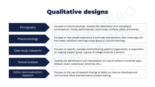 Qualitative designs
Phenomenology
Focused in cultural practices. Involves the observation and recording of
conversations, rituals, performances, ceremonies, artifacts, jokes, and stories.
Case study (research)
Textual analysis
Action (and evaluation)
research
Ethnography
Focuses on how people experience a particular phenomenon, their meanings and
how these individual meanings shape group or cultural meanings.
Focuses on specific, complex and functioning systems (organization, a corporation,
an ongoing support group, a group of college students, a person).
Involves the identification and interpretation of a set of verbal or nonverbal signs
(textual, visual, audiovisual, dynamics, etc.).
Focuses on the use of research findings to better our lives as individuals and
communities. More oriented toward problem solving.
 