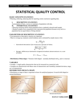 STATISTICAL QUALITY CONTROL CHAPTER NO 11
HASNAT TARIQ (GDIP) 1
STATISTICAL QUALITY CONTROL
BASIC CONCEPTS STATISTICS
• Planning, collecting, analyzing data for reporting certain conclusion regarding data.
I. DESCRIPTIVE STATISTICS
A presentation of facts, a survey or summary of population with data.
II. INFERENTIAL STATISTICS
• Drawing conclusion about whole population form a randomly selected small sample.
• Random samples from a population truly represents the population because every unit in a
population has an equal chance of being selected
PARAMETERS OF DESCRIPTIVE STATISTICS
• Four parameters of descriptive statistics are important:
- Mean or average (μ), measures central tendency and is estimated by sample mean or xbar.
- Distribution of Data shape: ▪ Normal or bell shaped – normally distributed with , and  or skewed.
VARIABLE
• Variable - a single quality characteristic that can be measured on a numerical scale.
• Variables are characterized with Mean value of characteristic and Variability (standard deviation, range,
etc.) of characteristic.
DISTRIBUTION OR DATA SHAPE
• Distribution or shape of data is important to know for analytical purposes. It must be bell shaped or
normal distribution.
 