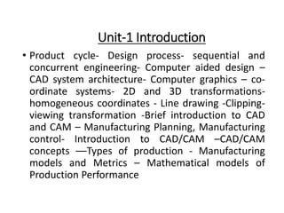 Unit-1 Introduction
• Product cycle- Design process- sequential and
concurrent engineering- Computer aided design –
CAD system architecture- Computer graphics – co-
ordinate systems- 2D and 3D transformations-
homogeneous coordinates - Line drawing -Clipping-
viewing transformation -Brief introduction to CAD
and CAM – Manufacturing Planning, Manufacturing
control- Introduction to CAD/CAM –CAD/CAM
concepts ––Types of production - Manufacturing
models and Metrics – Mathematical models of
Production Performance
 