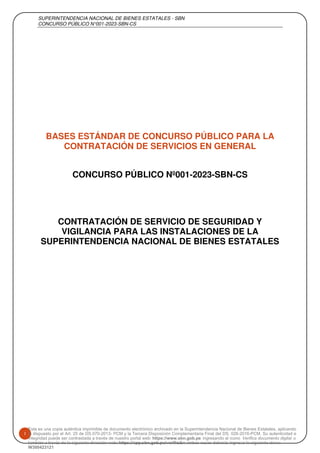 SUPERINTENDENCIA NACIONAL DE BIENES ESTATALES - SBN
CONCURSO PÚBLICO N°001-2023-SBN-CS
1
BASES ESTÁNDAR DE CONCURSO PÚBLICO PARA LA
CONTRATACIÓN DE SERVICIOS EN GENERAL
CONCURSO PÚBLICO Nº001-2023-SBN-CS
CONTRATACIÓN DE SERVICIO DE SEGURIDAD Y
VIGILANCIA PARA LAS INSTALACIONES DE LA
SUPERINTENDENCIA NACIONAL DE BIENES ESTATALES
Esta es una copia auténtica imprimible de documento electrónico archivado en la Superintendencia Nacional de Bienes Estatales, aplicando
lo dispuesto por el Art. 25 de DS.070-2013- PCM y la Tercera Disposición Complementaria Final del DS. 026-2016-PCM. Su autenticidad e
integridad puede ser contrastada a través de nuestro portal web: https://www.sbn.gob.pe ingresando al ícono Verifica documento digital o
también a través de la siguiente dirección web: https://app.sbn.gob.pe/verifica
. En ambos casos deberás ingresar la siguiente clave:
W300423121
Firmado digitalmente por:
PAIMA ARIAS Neil Darwin FIR 72840050
hard
Fecha: 03/02/2023 15:06:24-0500
Firmado digitalmente por:
FERNANDEZ LAGOS Cesar Saul FAU
20131057823 hard
Fecha: 03/02/2023 15:08:11-0500
Firmado digitalmente por:
JULIAN LOPEZ Adrian Adolfo FAU
20131057823 hard
Fecha: 03/02/2023 15:11:14-0500
 